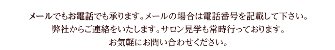 メールでもお電話でも承ります。メールの場合は電話番号を記載して下さい。弊社からご連絡をいたします。サロン見学も常時行っております。お気軽にお問い合わせください。